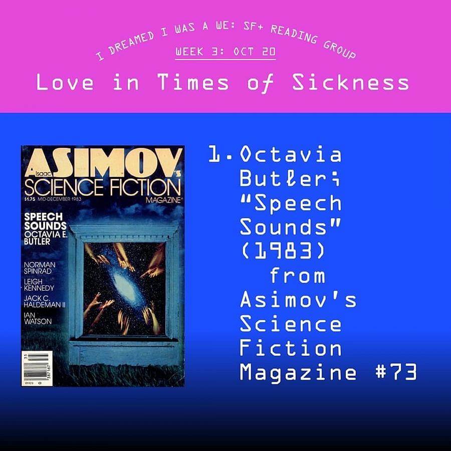 Display image to advertise a reading group. Top fourth of imgae is magenta and reads "I DREAMED I WAS A WE: SF+ READING GROUP. WEEK 3: OCT 20. Love in Times of Sickness." The frest of the image is a gradient blue which leads to black at the bottom. An image of a magazine cover of "ASIMOV SCIENCE FICTION Magazine" is on the left. On the right in large letters read's "1. Octavia Butler: "Speech Sounds" (1983) from Asmiov's Science Fiction Magazine #73." 