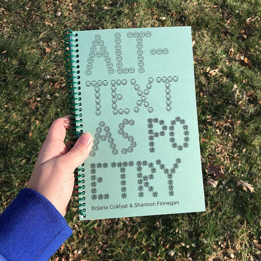 Image description: A book with big text that fills the cover: ALT-TEXT AS POETRY. Each letter is made of repeated round shapes. These shapes are symbols borrowed from landscape design, where they are typically used to indicate different types of trees on plans and drawings. ALT- is made of cabbage-like shapes. TEXT’s circles look like the globe of a dandelion. The shapes that spell AS look like marigolds. And POETRY’s are spikey like sea urchins. Along the very bottom edge are two names: Bojana Coklyat & Shannon Finnegan. The cover is printed on a subdued green paper with a plastic, green spiral coil.